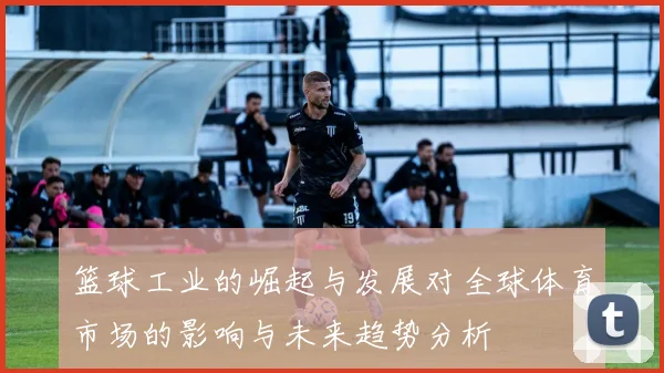 篮球工业的崛起与发展对全球体育市场的影响与未来趋势分析