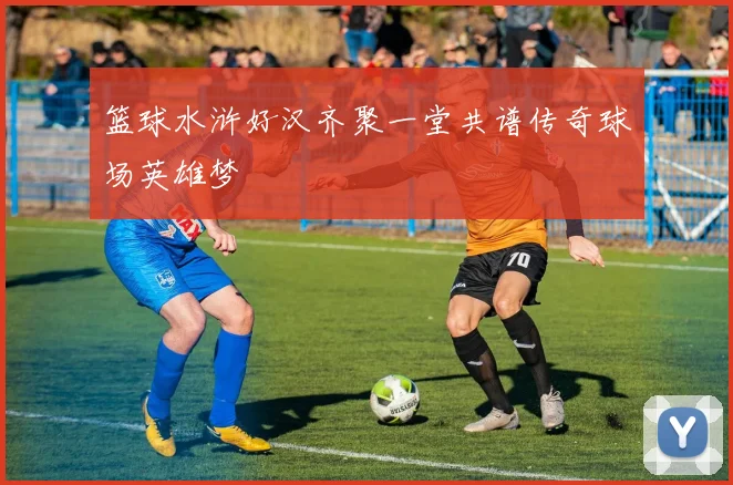 篮球水浒好汉齐聚一堂共谱传奇球场英雄梦