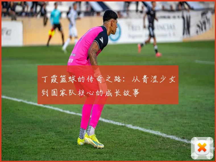 丁霞篮球的传奇之路：从青涩少女到国家队核心的成长故事