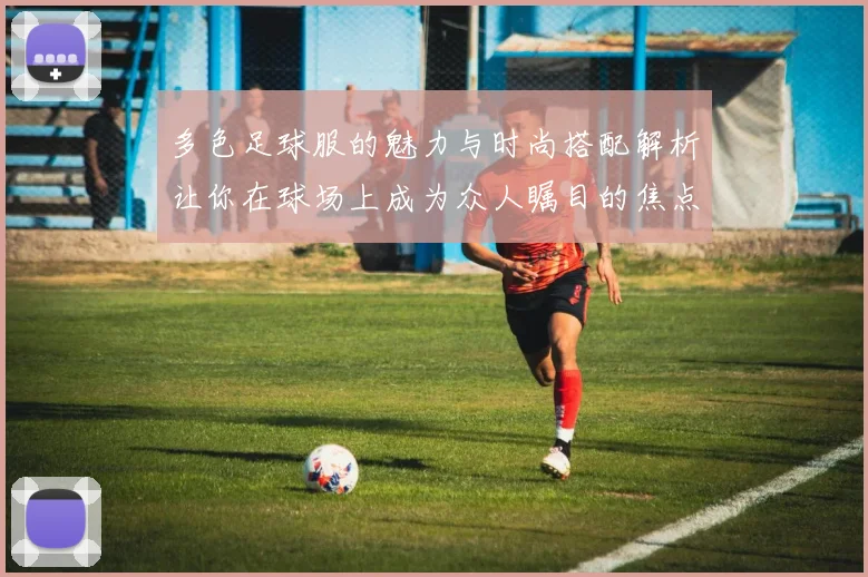 多色足球服的魅力与时尚搭配解析让你在球场上成为众人瞩目的焦点