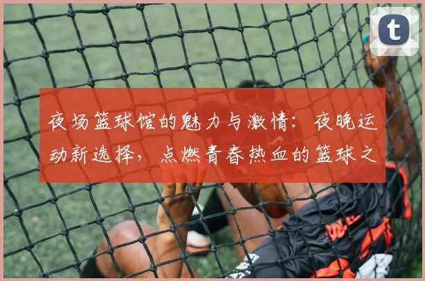 夜场篮球馆的魅力与激情：夜晚运动新选择，点燃青春热血的篮球之夜