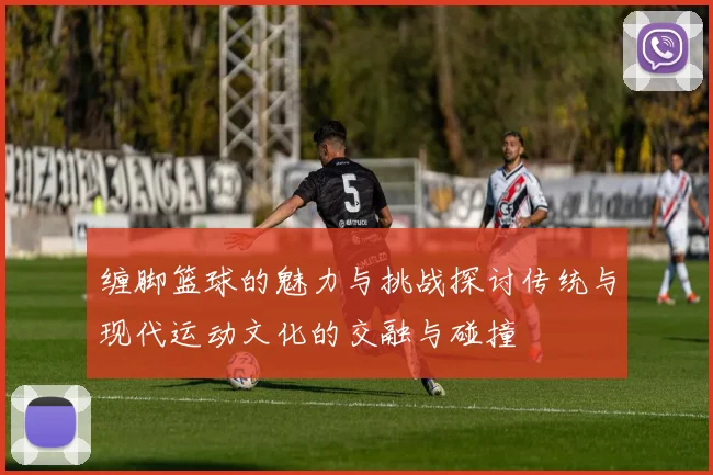 缠脚篮球的魅力与挑战探讨传统与现代运动文化的交融与碰撞