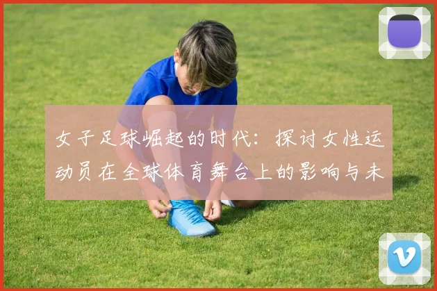 女子足球崛起的时代：探讨女性运动员在全球体育舞台上的影响与未来发展