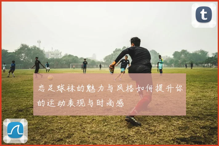 恋足球袜的魅力与风格如何提升你的运动表现与时尚感